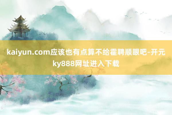kaiyun.com应该也有点算不给霍聘顺眼吧-开元ky888网址进入下载