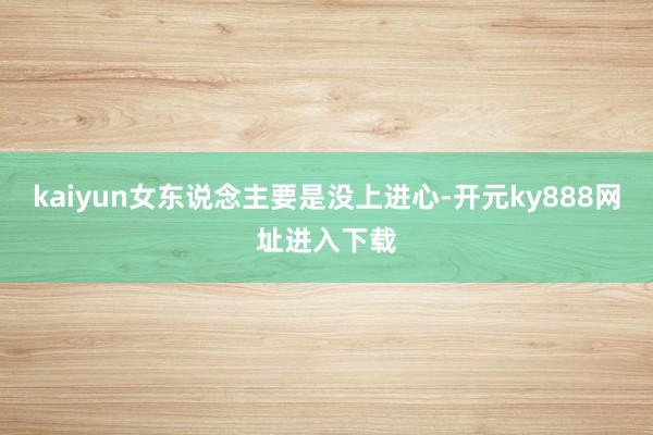 kaiyun女东说念主要是没上进心-开元ky888网址进入下载