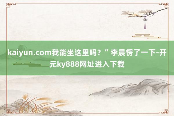 kaiyun.com我能坐这里吗？”李晨愣了一下-开元ky888网址进入下载