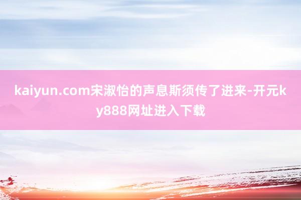 kaiyun.com宋淑怡的声息斯须传了进来-开元ky888网址进入下载