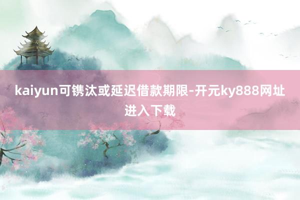 kaiyun可镌汰或延迟借款期限-开元ky888网址进入下载