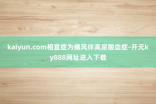 kaiyun.com相宜症为痛风伴高尿酸血症-开元ky888网址进入下载