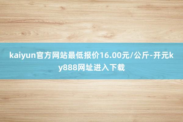 kaiyun官方网站最低报价16.00元/公斤-开元ky888网址进入下载