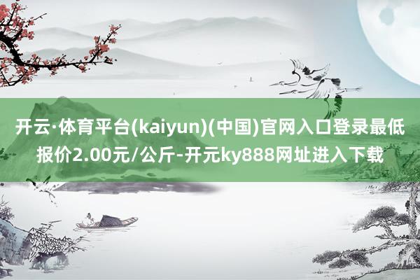 开云·体育平台(kaiyun)(中国)官网入口登录最低报价2.00元/公斤-开元ky888网址进入下载
