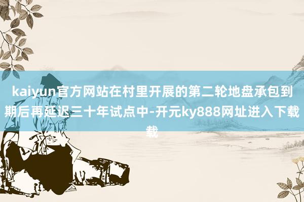 kaiyun官方网站在村里开展的第二轮地盘承包到期后再延迟三十年试点中-开元ky888网址进入下载