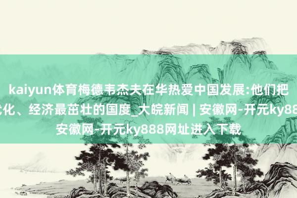 kaiyun体育梅德韦杰夫在华热爱中国发展:他们把中国酿成最当代化、经济最茁壮的国度_大皖新闻 | 安徽网-开元ky888网址进入下载