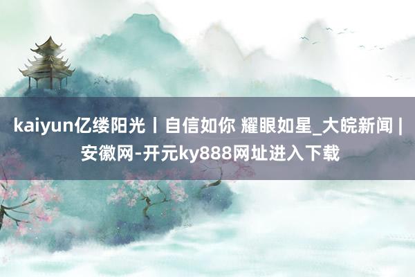 kaiyun亿缕阳光丨自信如你 耀眼如星_大皖新闻 | 安徽网-开元ky888网址进入下载