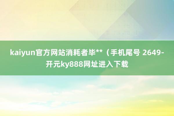 kaiyun官方网站消耗者毕**（手机尾号 2649-开元ky888网址进入下载