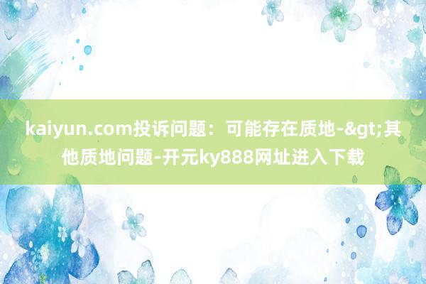 kaiyun.com投诉问题：可能存在质地->其他质地问题-开元ky888网址进入下载