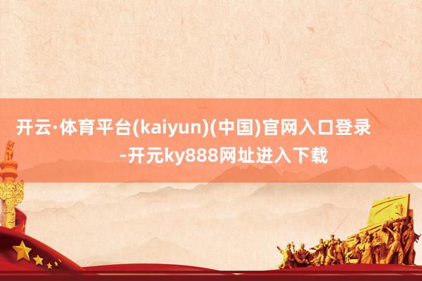 开云·体育平台(kaiyun)(中国)官网入口登录            -开元ky888网址进入下载