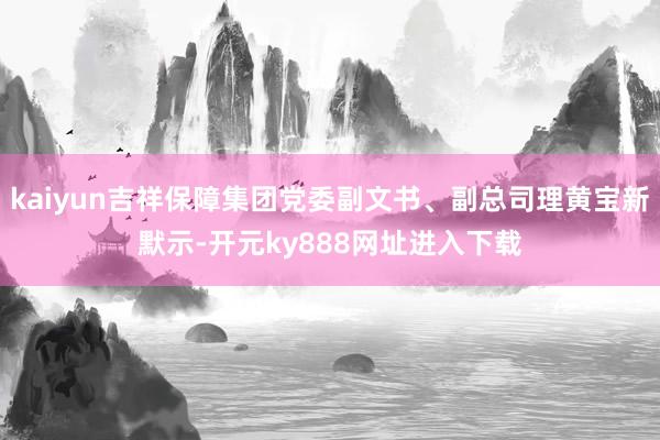 kaiyun吉祥保障集团党委副文书、副总司理黄宝新默示-开元ky888网址进入下载