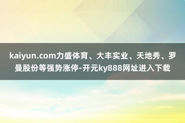 kaiyun.com力盛体育、大丰实业、天地秀、罗曼股份等强势涨停-开元ky888网址进入下载