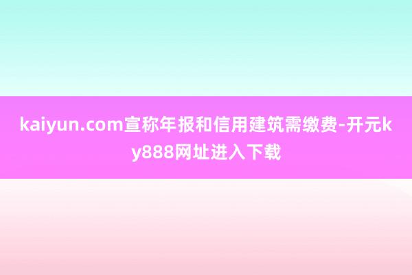 kaiyun.com宣称年报和信用建筑需缴费-开元ky888网址进入下载