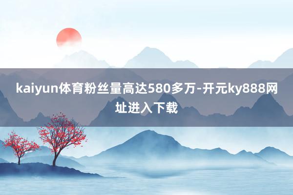 kaiyun体育粉丝量高达580多万-开元ky888网址进入下载