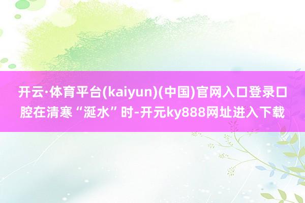 开云·体育平台(kaiyun)(中国)官网入口登录口腔在清寒“涎水”时-开元ky888网址进入下载