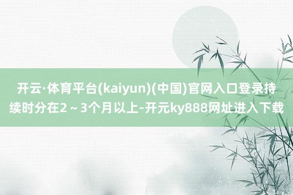 开云·体育平台(kaiyun)(中国)官网入口登录持续时分在2～3个月以上-开元ky888网址进入下载