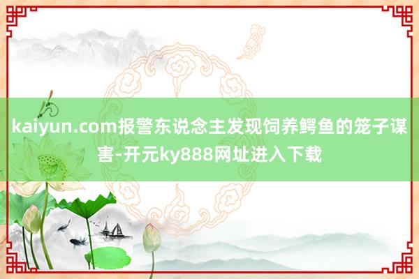 kaiyun.com报警东说念主发现饲养鳄鱼的笼子谋害-开元ky888网址进入下载