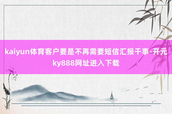 kaiyun体育客户要是不再需要短信汇报干事-开元ky888网址进入下载
