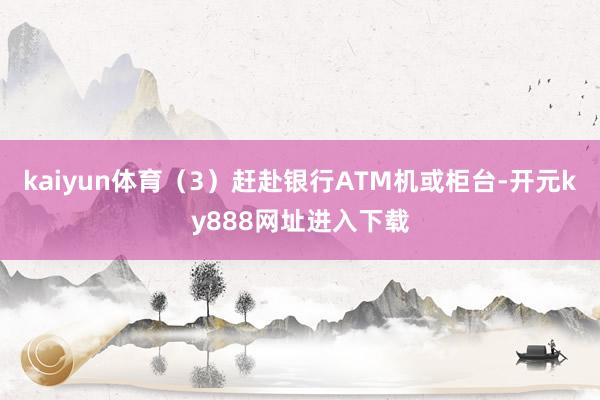 kaiyun体育（3）赶赴银行ATM机或柜台-开元ky888网址进入下载