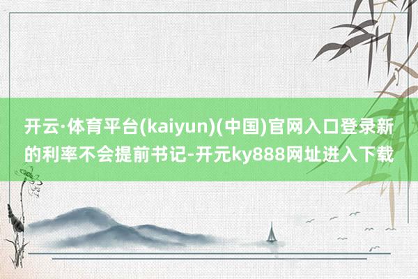 开云·体育平台(kaiyun)(中国)官网入口登录新的利率不会提前书记-开元ky888网址进入下载