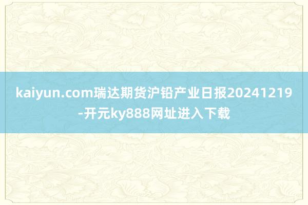 kaiyun.com瑞达期货沪铅产业日报20241219-开元ky888网址进入下载