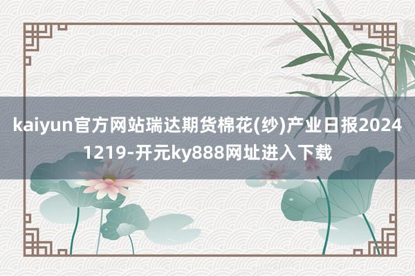 kaiyun官方网站瑞达期货棉花(纱)产业日报20241219-开元ky888网址进入下载
