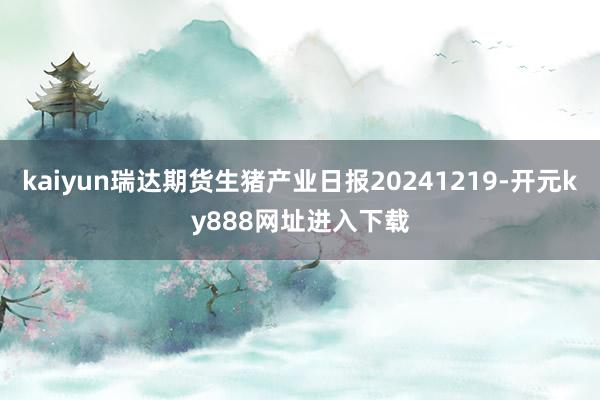 kaiyun瑞达期货生猪产业日报20241219-开元ky888网址进入下载