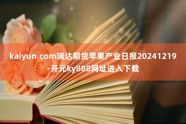 kaiyun.com瑞达期货苹果产业日报20241219-开元ky888网址进入下载