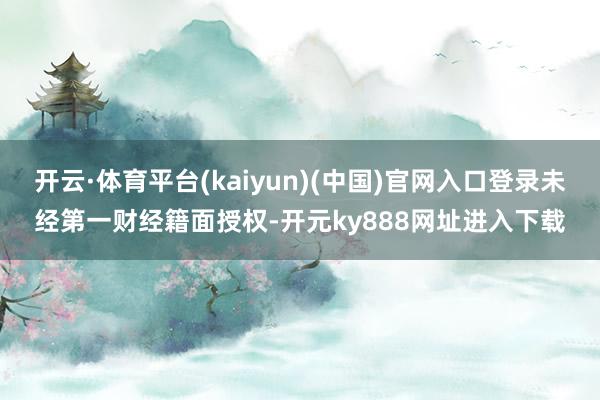 开云·体育平台(kaiyun)(中国)官网入口登录未经第一财经籍面授权-开元ky888网址进入下载