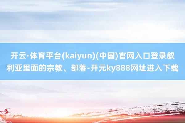 开云·体育平台(kaiyun)(中国)官网入口登录叙利亚里面的宗教、部落-开元ky888网址进入下载
