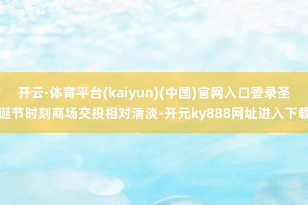开云·体育平台(kaiyun)(中国)官网入口登录圣诞节时刻商场交投相对清淡-开元ky888网址进入下载