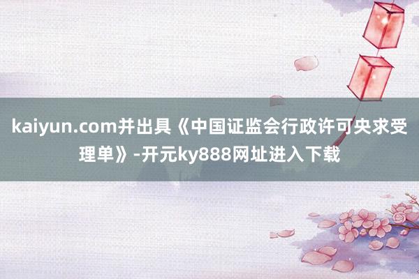 kaiyun.com并出具《中国证监会行政许可央求受理单》-开元ky888网址进入下载