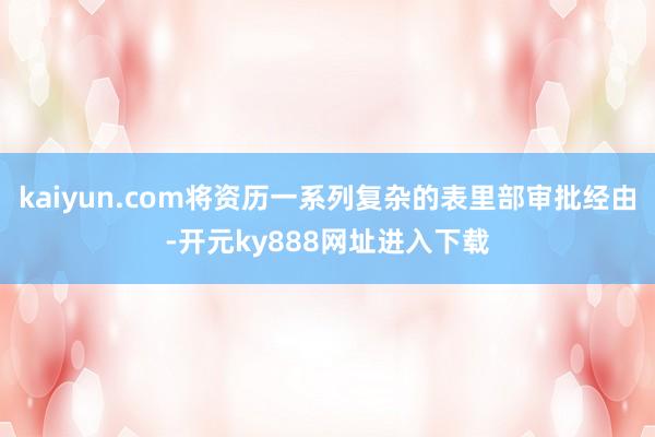 kaiyun.com将资历一系列复杂的表里部审批经由-开元ky888网址进入下载