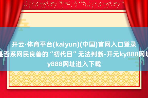 开云·体育平台(kaiyun)(中国)官网入口登录但所压狼是否系网民良善的“初代目”无法判断-开元ky888网址进入下载