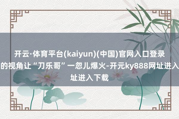 开云·体育平台(kaiyun)(中国)官网入口登录独有的视角让“刀乐哥”一忽儿爆火-开元ky888网址进入下载