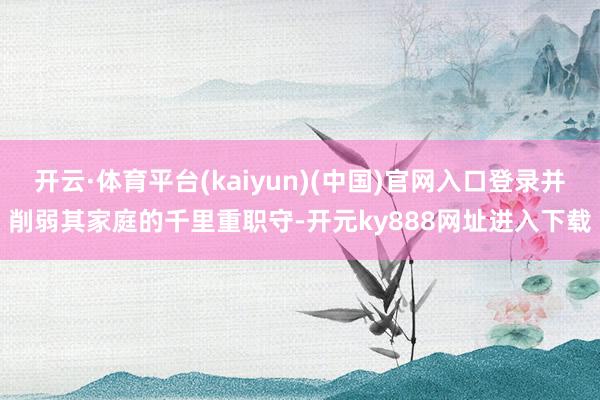 开云·体育平台(kaiyun)(中国)官网入口登录并削弱其家庭的千里重职守-开元ky888网址进入下载