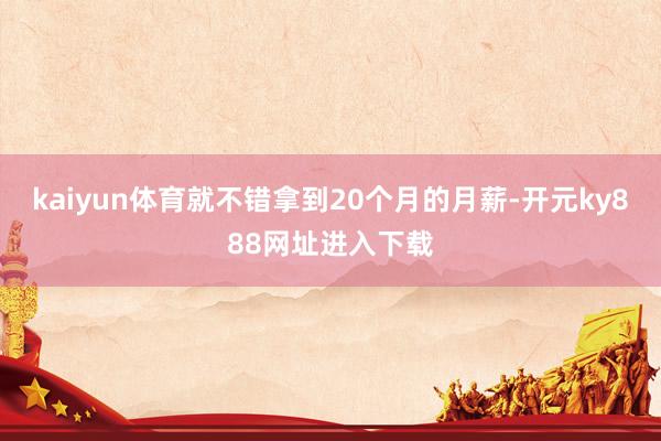 kaiyun体育就不错拿到20个月的月薪-开元ky888网址进入下载