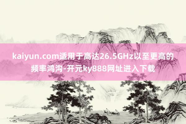 kaiyun.com适用于高达26.5GHz以至更高的频率鸿沟-开元ky888网址进入下载