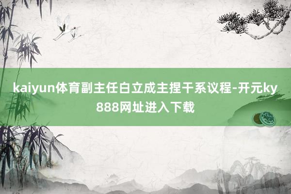kaiyun体育副主任白立成主捏干系议程-开元ky888网址进入下载