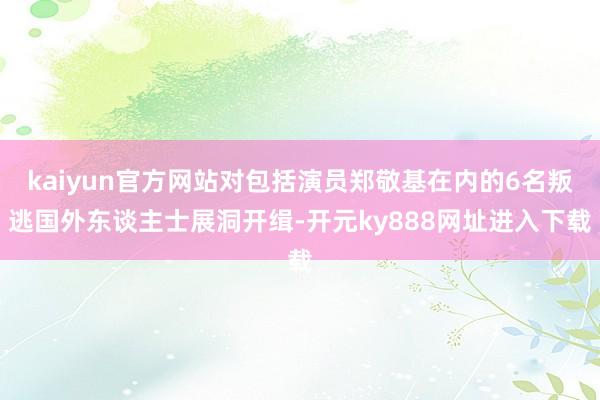 kaiyun官方网站对包括演员郑敬基在内的6名叛逃国外东谈主士展洞开缉-开元ky888网址进入下载
