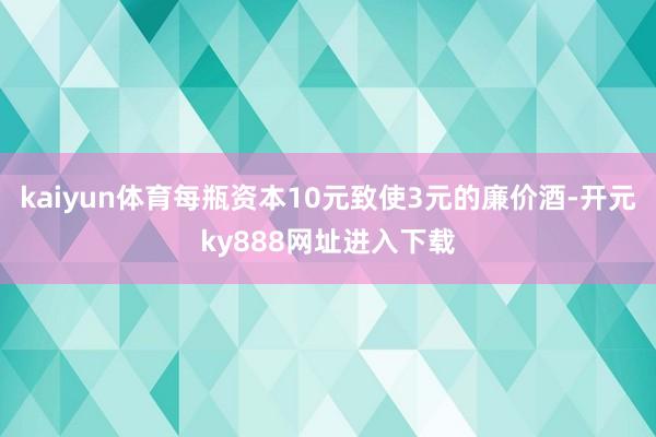 kaiyun体育每瓶资本10元致使3元的廉价酒-开元ky888网址进入下载