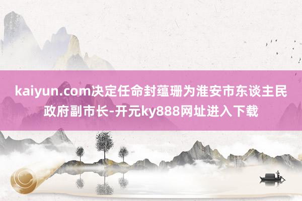 kaiyun.com决定任命封蕴珊为淮安市东谈主民政府副市长-开元ky888网址进入下载