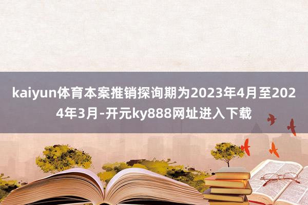 kaiyun体育本案推销探询期为2023年4月至2024年3月-开元ky888网址进入下载