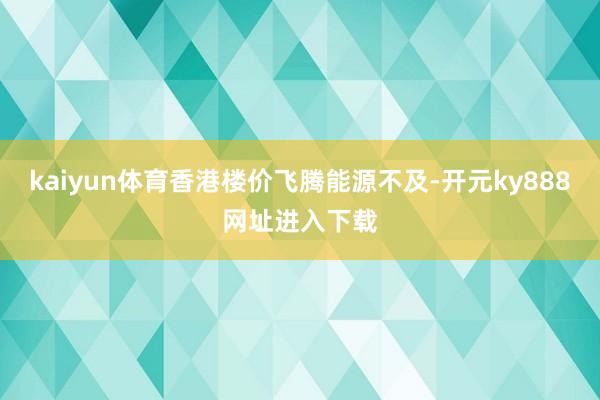 kaiyun体育香港楼价飞腾能源不及-开元ky888网址进入下载