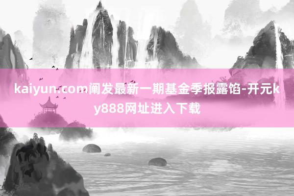 kaiyun.com阐发最新一期基金季报露馅-开元ky888网址进入下载