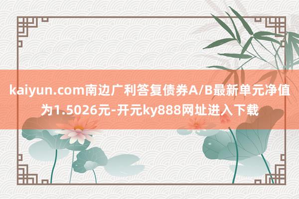 kaiyun.com南边广利答复债券A/B最新单元净值为1.5026元-开元ky888网址进入下载