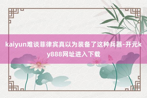kaiyun难谈菲律宾真以为装备了这种兵器-开元ky888网址进入下载