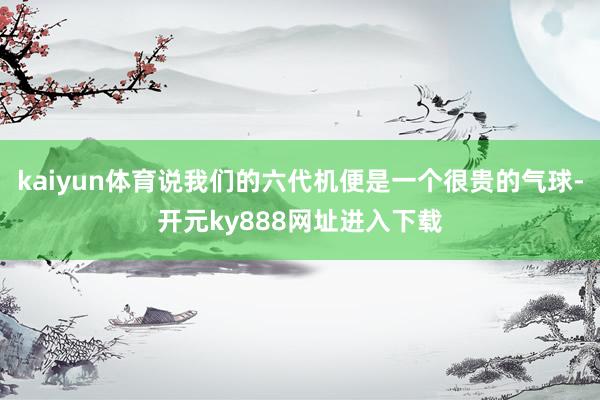 kaiyun体育说我们的六代机便是一个很贵的气球-开元ky888网址进入下载