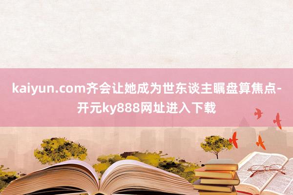 kaiyun.com齐会让她成为世东谈主瞩盘算焦点-开元ky888网址进入下载
