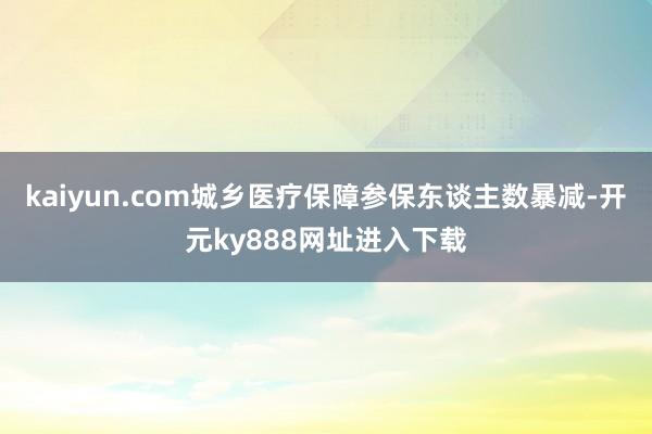 kaiyun.com城乡医疗保障参保东谈主数暴减-开元ky888网址进入下载